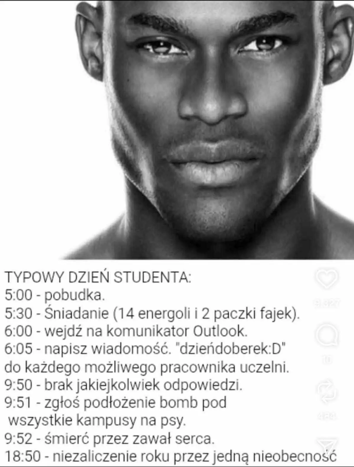 "Typowy dzień studenta:
5:00 - pobudka
5:30 - Śniadanie (14 energoli i 2 paczki fajek)
6:00 - wejdź na komunikator outlook
6:05 - napisz wiadomość "dzieńdoberek:D" do każdego możliwego pracownika uczelni
9:50 - brak jakiejkolwiek odpowiedzi
9:51 - zgłoś podłożenie bomby pod wszystkie kampusy na psy
9:52 - śmierć przez zawał serca
18:50 - niezaliczenie roku przez jedną nieobecność"

Nad tekstem jest czarnobiałe zdjęcie standardowo pięknego czarnego mężczyzny.