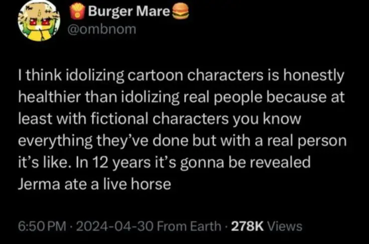 Tweet from @ombnom, saying "I think idolizing cartoon characters is honestly healthier than idolizing real people because at least with fictional characters you know everything they've done but with a real person it's like. In 13 years it's gonna be revealed Jerma ate a live horse"
