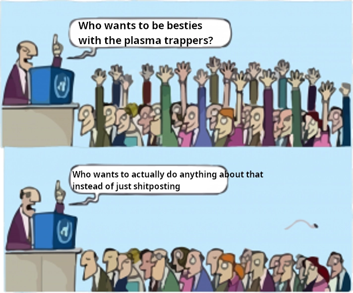 The "who wants to" meme but "who wants to be besties with the plasma trappers?" (all hands are up) and then "who wants to actually do anything about that instead of just shitposting" (no hands are up)