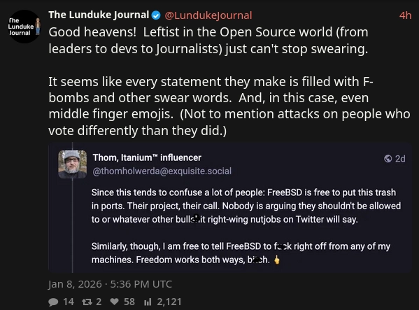 Another screenshot from Lunduke Journal, which contains a screenshot from Fedi insulting FreeBSD for including ports of right-wing projects, with lundukre responding with "Good heavens! Leftist in the Open Source world (from leaders to devs to Journalists) just can't stop swearing.
It seems like every statement they make is filled with F-bombs and other swear words. And, in this case, even middle finger emojis. (Not to mention attacks on people who vote differently than they did.)"