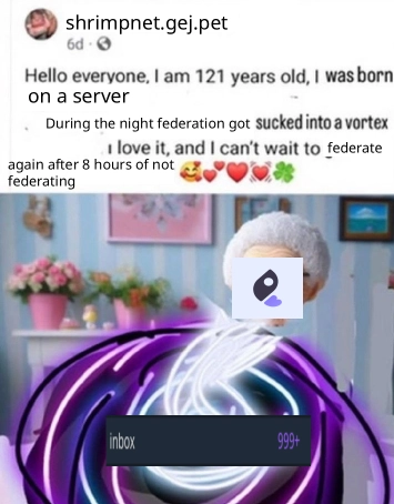 Facebook post meme that says user "shrimpnet.gej.pet" saying: "Hello everyone, I am 121 years old, I was born on a server
During the nigth federation got sucked into a vortex
I love it, and I can't wait to federate again after 8 hours of not federating (heart emojis)"
Image shows poorly pasted iceshrimp logo over grandma's face, being sucked into the vortex, but the vortex shows "inbox: 999+" from iceshrimp queue