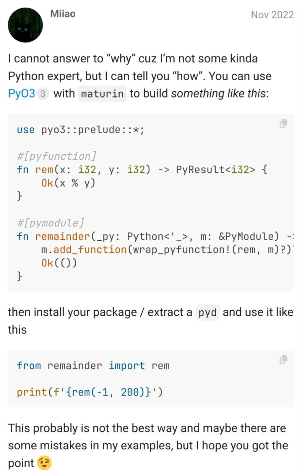 Screenshot from rust community, it was about how to make Rust modulo match how it works in Python
post says:
"I cannot answer to "why", cuz I'm not some kinda Python expert, but I can tell you "how". You can use PyO3 with maturin to build something like this:"
Here's a python snippet that basically exports function performing modulo to Rust using PyO3.
"then install your package / extract a pyd and use it like this"
Anothe snippet, this time in Rust showing use of previously exported Python function.
"This probably is not the best way and maybe there are some mistakes in my examples, but I hopd you get the point (winking face emoji)"